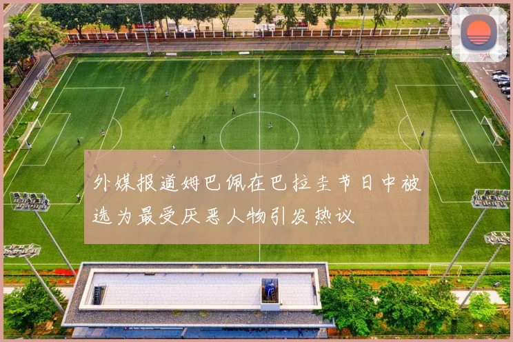 外媒报道姆巴佩在巴拉圭节日中被选为最受厌恶人物引发热议