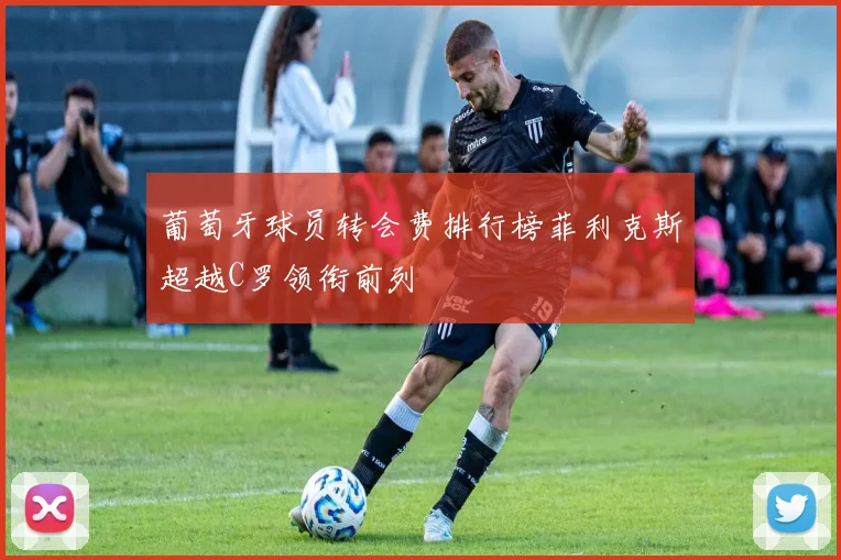 葡萄牙球员转会费排行榜菲利克斯超越C罗领衔前列
