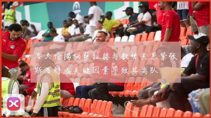 洛夫伦揭秘萨拉赫与教练关系紧张斯洛特成关键因素导致其离队