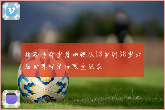 梅西传奇岁月回顾从18岁到38岁六届世界杯定妆照全记录