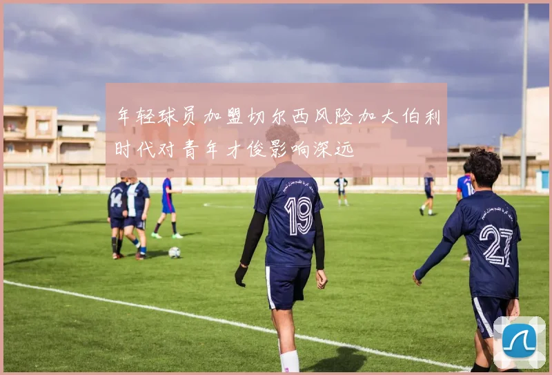 年轻球员加盟切尔西风险加大伯利时代对青年才俊影响深远