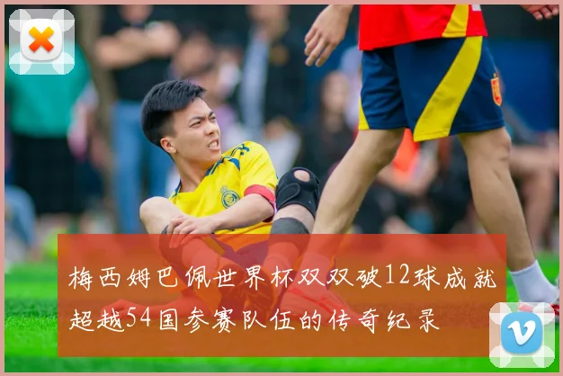 梅西姆巴佩世界杯双双破12球成就超越54国参赛队伍的传奇纪录