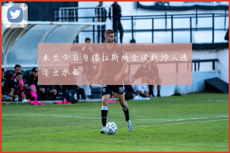 米兰今日与格拉斯纳会谈新帅人选浮出水面