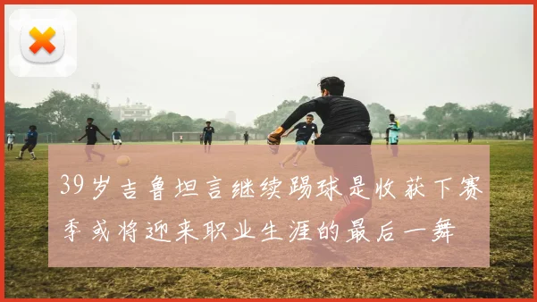 39岁吉鲁坦言继续踢球是收获下赛季或将迎来职业生涯的最后一舞
