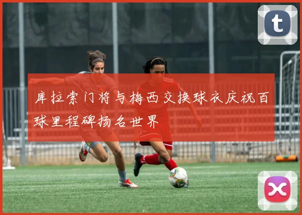 库拉索门将与梅西交换球衣庆祝百球里程碑扬名世界