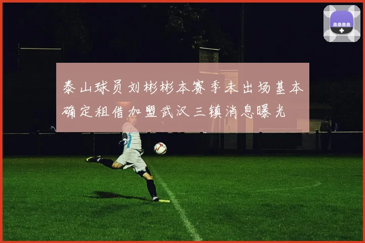 泰山球员刘彬彬本赛季未出场基本确定租借加盟武汉三镇消息曝光