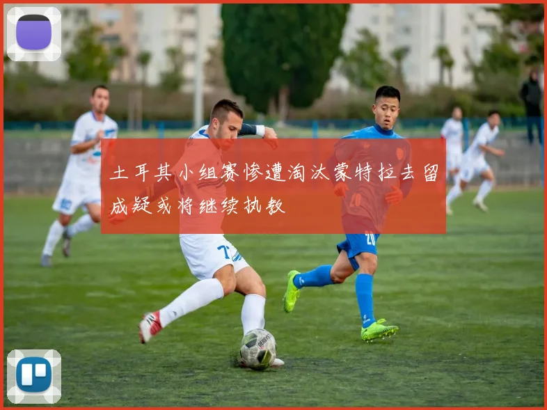 土耳其小组赛惨遭淘汰蒙特拉去留成疑或将继续执教