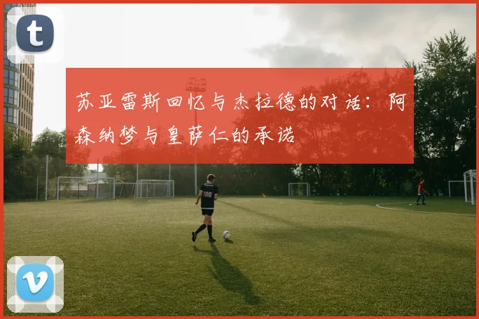 苏亚雷斯回忆与杰拉德的对话：阿森纳梦与皇萨仁的承诺