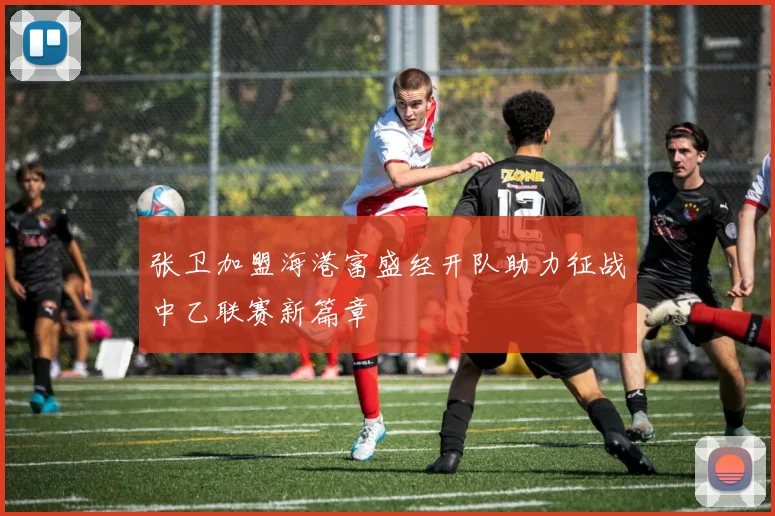 张卫加盟海港富盛经开队助力征战中乙联赛新篇章