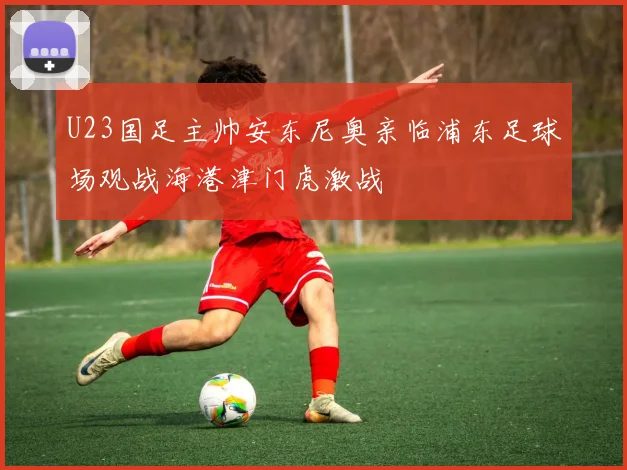 U23国足主帅安东尼奥亲临浦东足球场观战海港津门虎激战