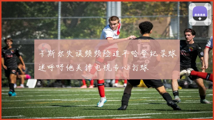 卡斯尔失误频频险追平哈登纪录球迷呼吁他关掉电视专心打球