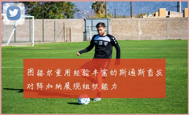 图赫尔重用经验丰富的斯通斯首发对阵加纳展现组织能力