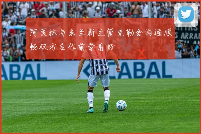 阿莫林与米兰新主管克勒舍沟通顺畅双方合作前景看好