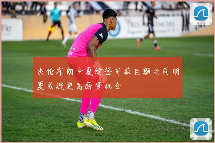 杰伦布朗今夏续签可获巨额合同明夏或迎更高薪资机会