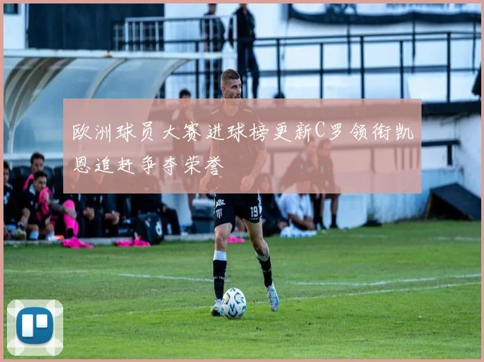 欧洲球员大赛进球榜更新C罗领衔凯恩追赶争夺荣誉